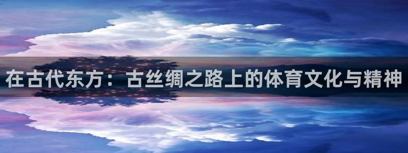 3377体育中国官方网站入口：在古代东方：古丝绸之路上的体育文化与精神
